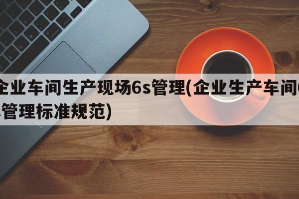 企业车间生产现场6s管理(企业生产车间6s管理标准规范)