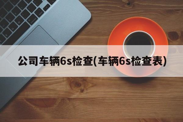 公司车辆6s检查(车辆6s检查表)